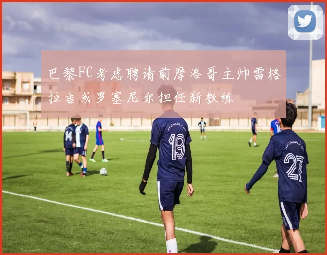 巴黎FC考虑聘请前摩洛哥主帅雷格拉吉或罗塞尼尔担任新教练