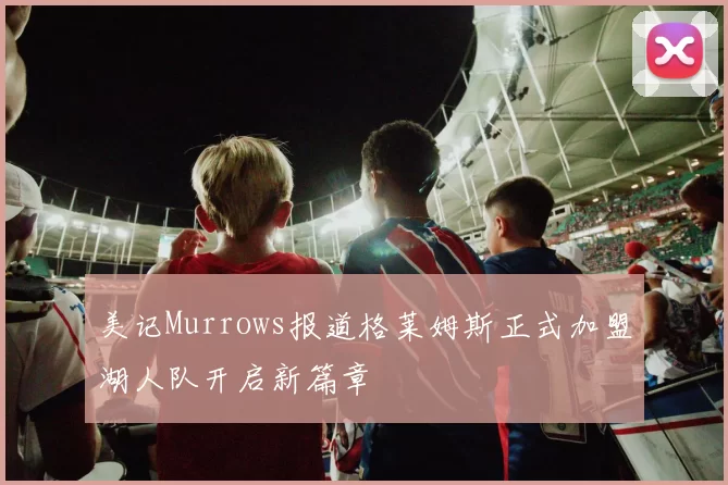 美记Murrows报道格莱姆斯正式加盟湖人队开启新篇章