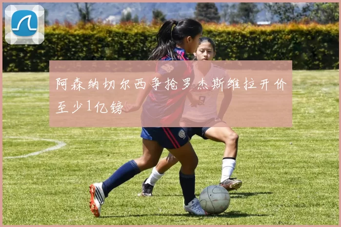 阿森纳切尔西争抢罗杰斯维拉开价至少1亿镑