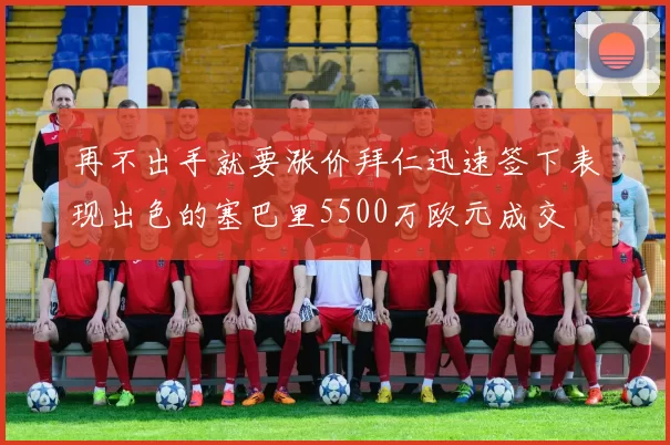 再不出手就要涨价拜仁迅速签下表现出色的塞巴里5500万欧元成交