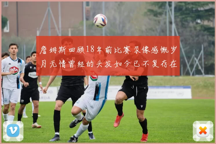 詹姆斯回顾18年前比赛录像感慨岁月无情曾经的头发如今已不复存在