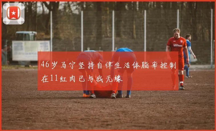 46岁马宁坚持自律生活体脂率控制在11红肉已与我无缘