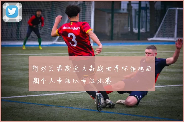 阿尔瓦雷斯全力备战世界杯拒绝近期个人专访以专注比赛