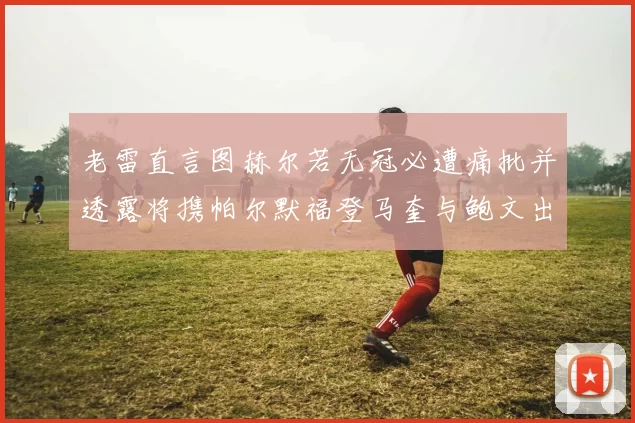 老雷直言图赫尔若无冠必遭痛批并透露将携帕尔默福登马奎与鲍文出战