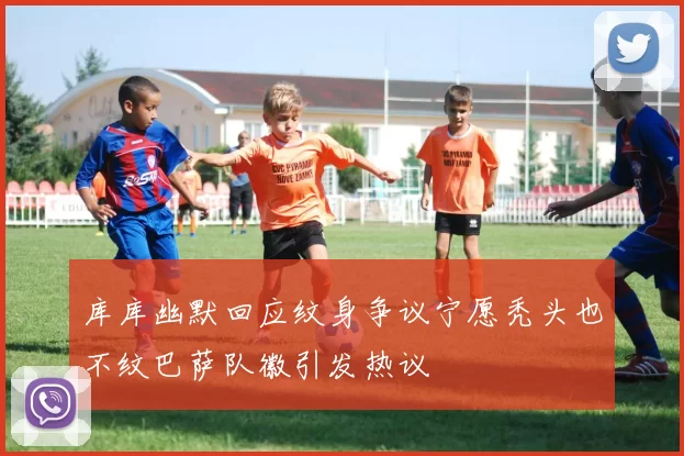库库幽默回应纹身争议宁愿秃头也不纹巴萨队徽引发热议