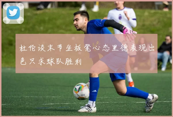杜伦谈末节坐板凳心态里德表现出色只求球队胜利